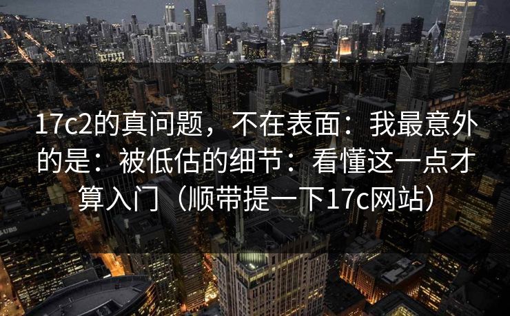 17c2的真问题，不在表面：我最意外的是：被低估的细节：看懂这一点才算入门（顺带提一下17c网站）