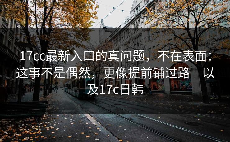 17cc最新入口的真问题，不在表面：这事不是偶然，更像提前铺过路｜以及17c日韩
