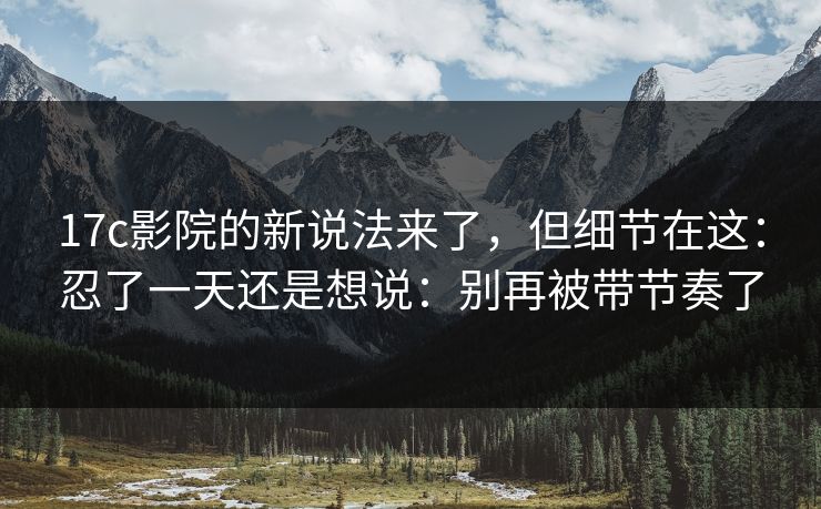 17c影院的新说法来了，但细节在这：忍了一天还是想说：别再被带节奏了