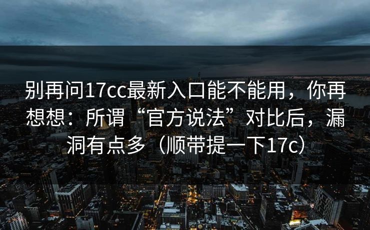 别再问17cc最新入口能不能用，你再想想：所谓“官方说法”对比后，漏洞有点多（顺带提一下17c）