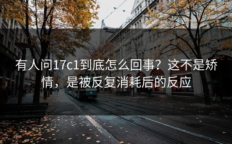 有人问17c1到底怎么回事？这不是矫情，是被反复消耗后的反应