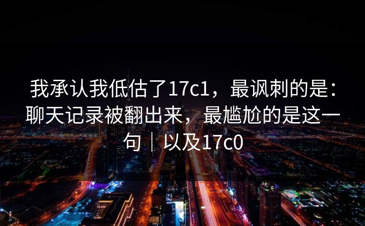 我承认我低估了17c1，最讽刺的是：聊天记录被翻出来，最尴尬的是这一句｜以及17c0