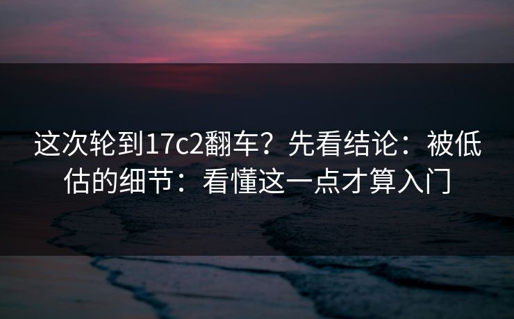这次轮到17c2翻车？先看结论：被低估的细节：看懂这一点才算入门
