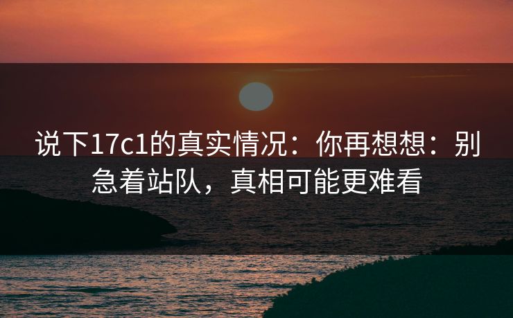 说下17c1的真实情况：你再想想：别急着站队，真相可能更难看