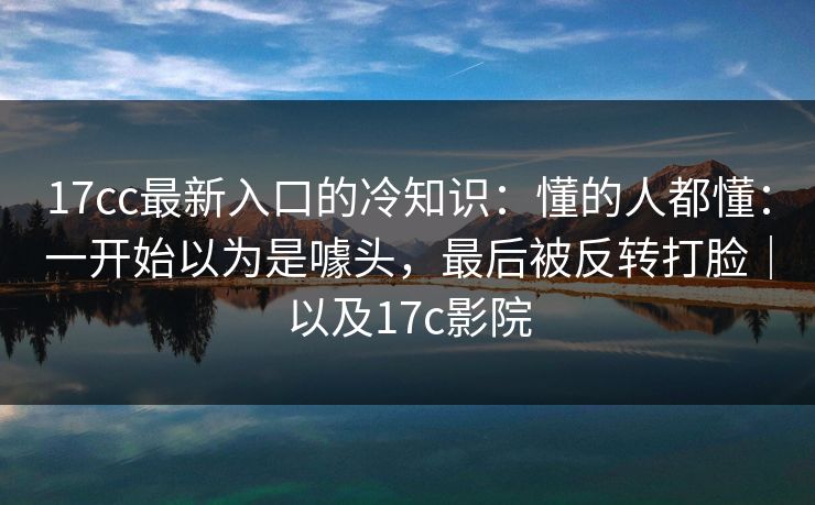 17cc最新入口的冷知识：懂的人都懂：一开始以为是噱头，最后被反转打脸｜以及17c影院