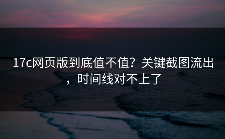 17c网页版到底值不值？关键截图流出，时间线对不上了