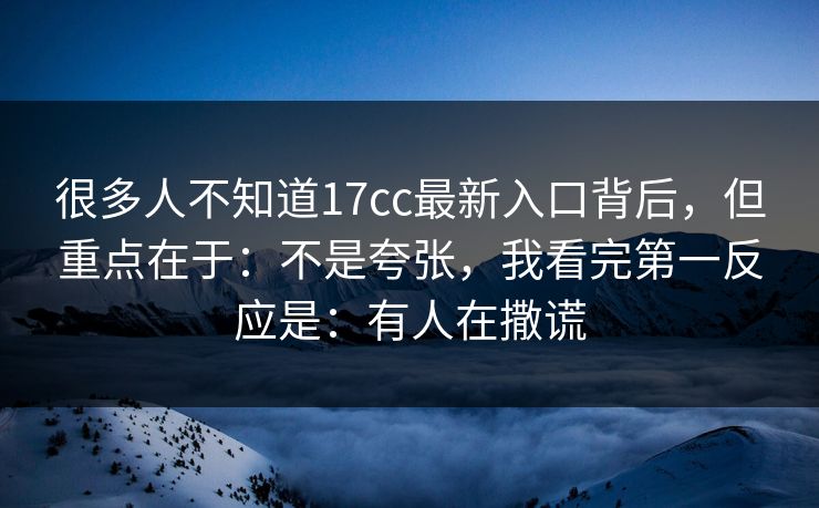 很多人不知道17cc最新入口背后，但重点在于：不是夸张，我看完第一反应是：有人在撒谎