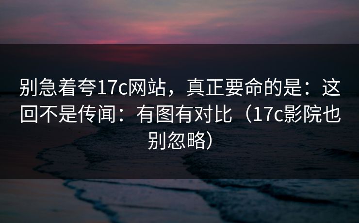 别急着夸17c网站，真正要命的是：这回不是传闻：有图有对比（17c影院也别忽略）