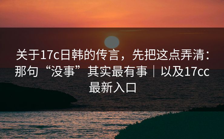 关于17c日韩的传言，先把这点弄清：那句“没事”其实最有事｜以及17cc最新入口