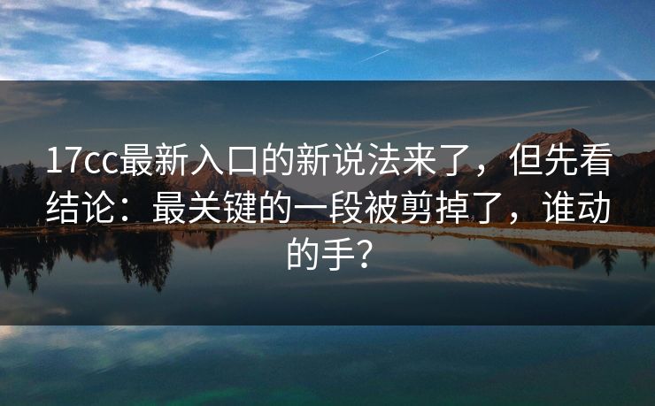 17cc最新入口的新说法来了，但先看结论：最关键的一段被剪掉了，谁动的手？
