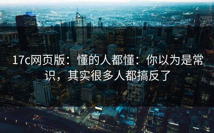 17c网页版：懂的人都懂：你以为是常识，其实很多人都搞反了