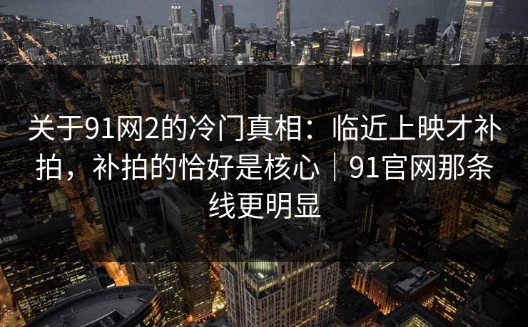 关于91网2的冷门真相：临近上映才补拍，补拍的恰好是核心｜91官网那条线更明显