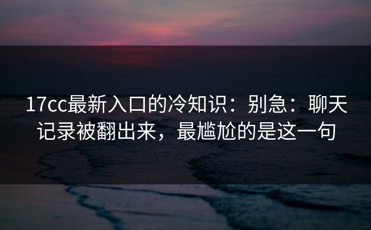 17cc最新入口的冷知识：别急：聊天记录被翻出来，最尴尬的是这一句