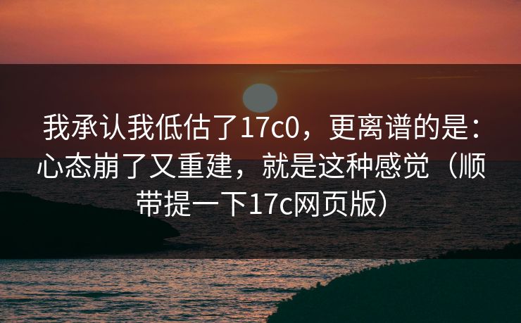 我承认我低估了17c0，更离谱的是：心态崩了又重建，就是这种感觉（顺带提一下17c网页版）