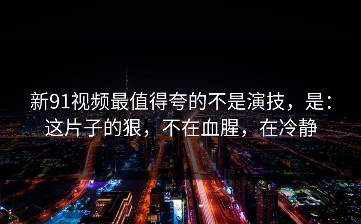 新91视频最值得夸的不是演技，是：这片子的狠，不在血腥，在冷静