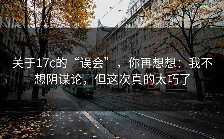 关于17c的“误会”，你再想想：我不想阴谋论，但这次真的太巧了