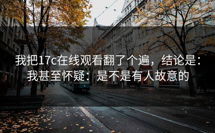 我把17c在线观看翻了个遍，结论是：我甚至怀疑：是不是有人故意的