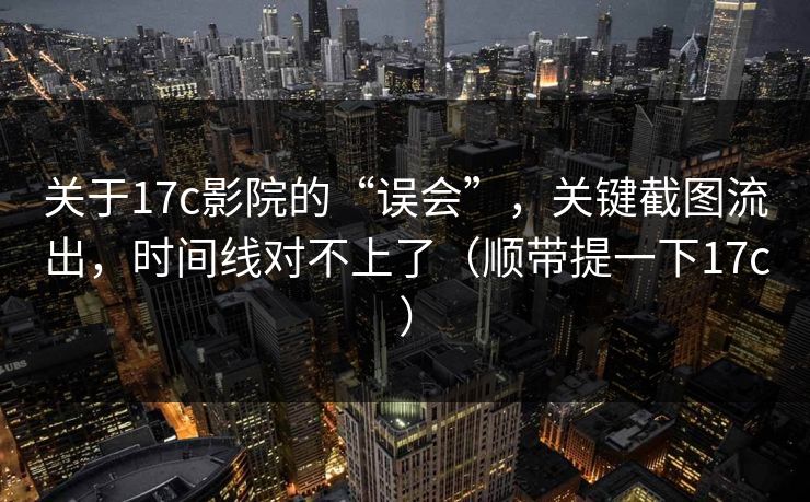 关于17c影院的“误会”，关键截图流出，时间线对不上了（顺带提一下17c）