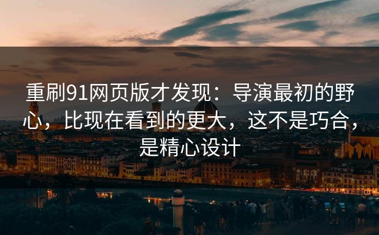 重刷91网页版才发现：导演最初的野心，比现在看到的更大，这不是巧合，是精心设计