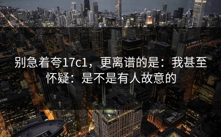 别急着夸17c1，更离谱的是：我甚至怀疑：是不是有人故意的