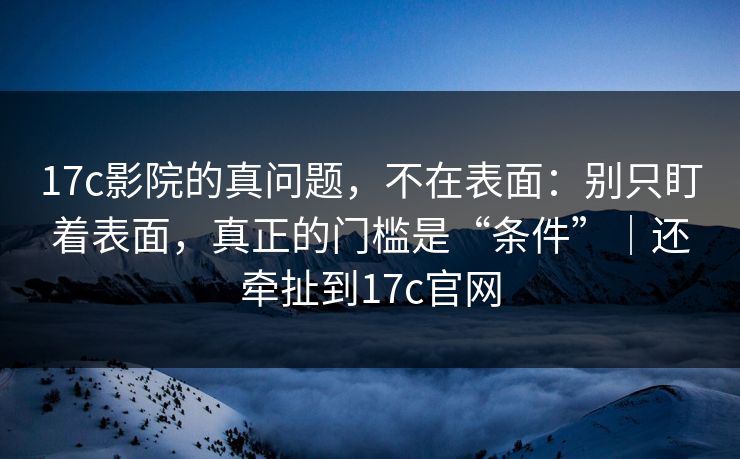 17c影院的真问题，不在表面：别只盯着表面，真正的门槛是“条件”｜还牵扯到17c官网