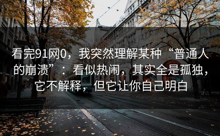 看完91网0，我突然理解某种“普通人的崩溃”：看似热闹，其实全是孤独，它不解释，但它让你自己明白