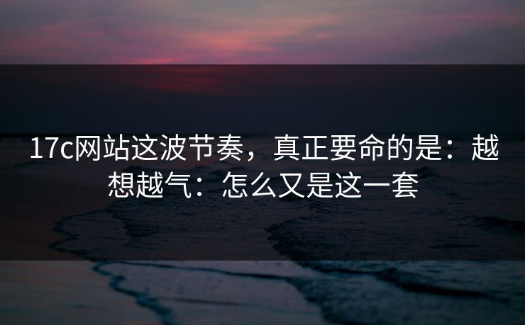 17c网站这波节奏，真正要命的是：越想越气：怎么又是这一套