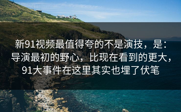 新91视频最值得夸的不是演技，是：导演最初的野心，比现在看到的更大，91大事件在这里其实也埋了伏笔