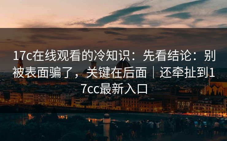 17c在线观看的冷知识：先看结论：别被表面骗了，关键在后面｜还牵扯到17cc最新入口