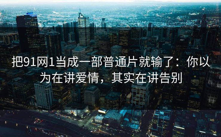 把91网1当成一部普通片就输了：你以为在讲爱情，其实在讲告别