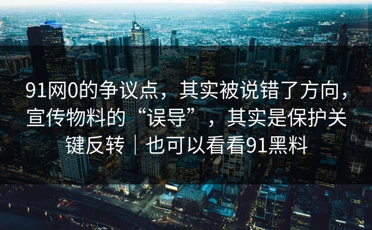91网0的争议点，其实被说错了方向，宣传物料的“误导”，其实是保护关键反转｜也可以看看91黑料