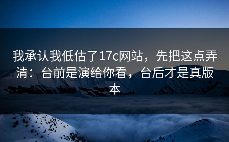我承认我低估了17c网站，先把这点弄清：台前是演给你看，台后才是真版本