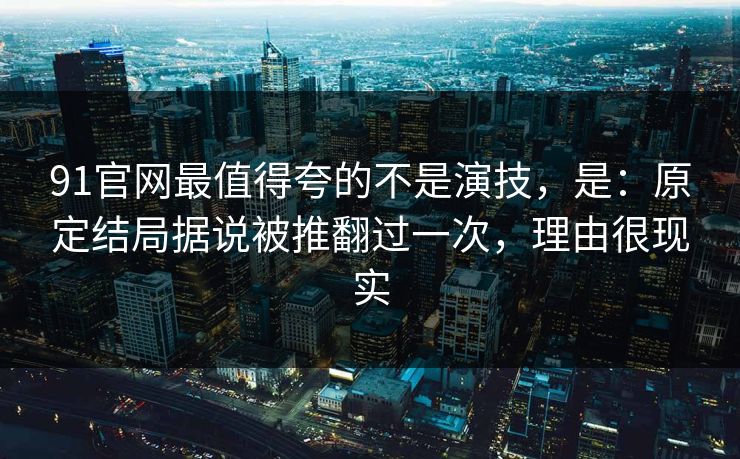 91官网最值得夸的不是演技，是：原定结局据说被推翻过一次，理由很现实