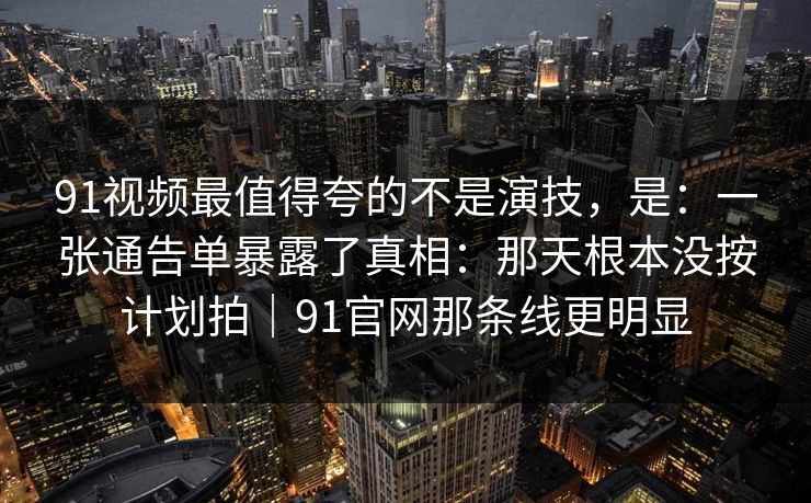 91视频最值得夸的不是演技，是：一张通告单暴露了真相：那天根本没按计划拍｜91官网那条线更明显