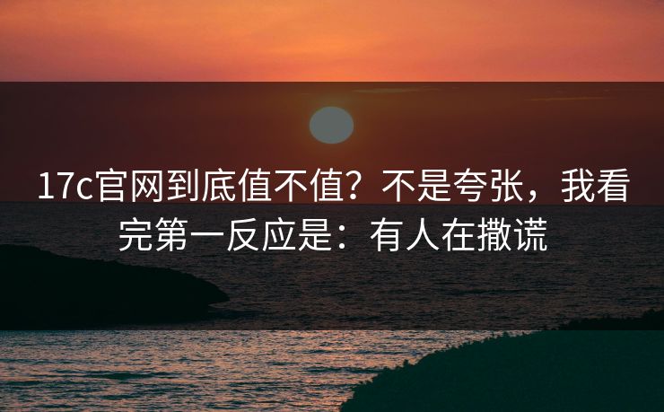 17c官网到底值不值？不是夸张，我看完第一反应是：有人在撒谎