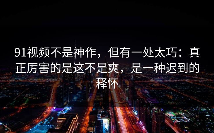 91视频不是神作，但有一处太巧：真正厉害的是这不是爽，是一种迟到的释怀