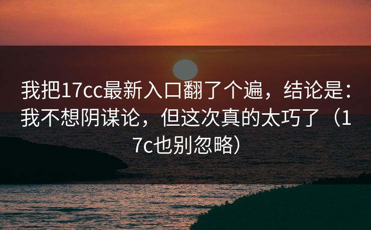 我把17cc最新入口翻了个遍，结论是：我不想阴谋论，但这次真的太巧了（17c也别忽略）