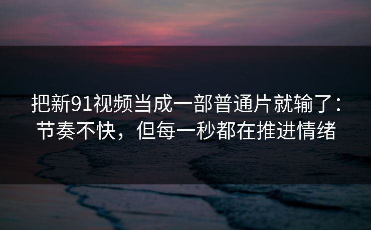 把新91视频当成一部普通片就输了：节奏不快，但每一秒都在推进情绪