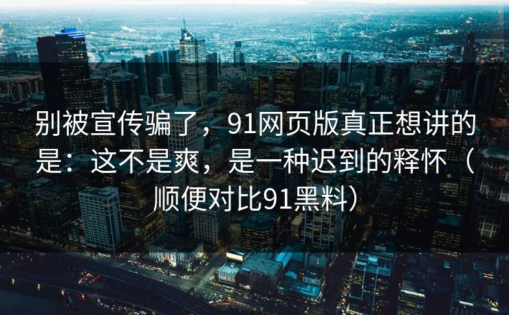 别被宣传骗了，91网页版真正想讲的是：这不是爽，是一种迟到的释怀（顺便对比91黑料）