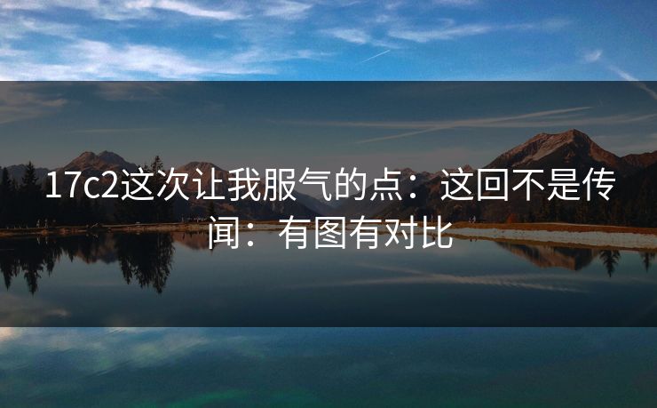 17c2这次让我服气的点：这回不是传闻：有图有对比