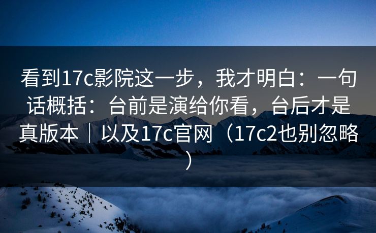 看到17c影院这一步，我才明白：一句话概括：台前是演给你看，台后才是真版本｜以及17c官网（17c2也别忽略）