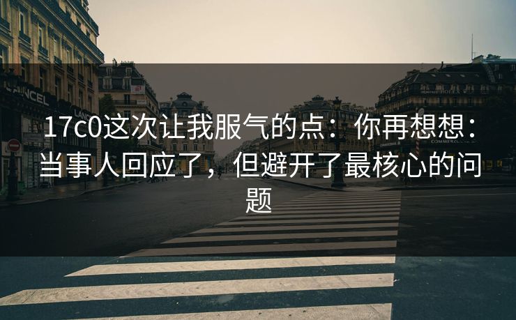 17c0这次让我服气的点：你再想想：当事人回应了，但避开了最核心的问题