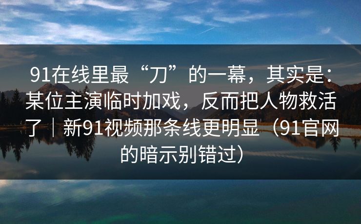 91在线里最“刀”的一幕，其实是：某位主演临时加戏，反而把人物救活了｜新91视频那条线更明显（91官网的暗示别错过）