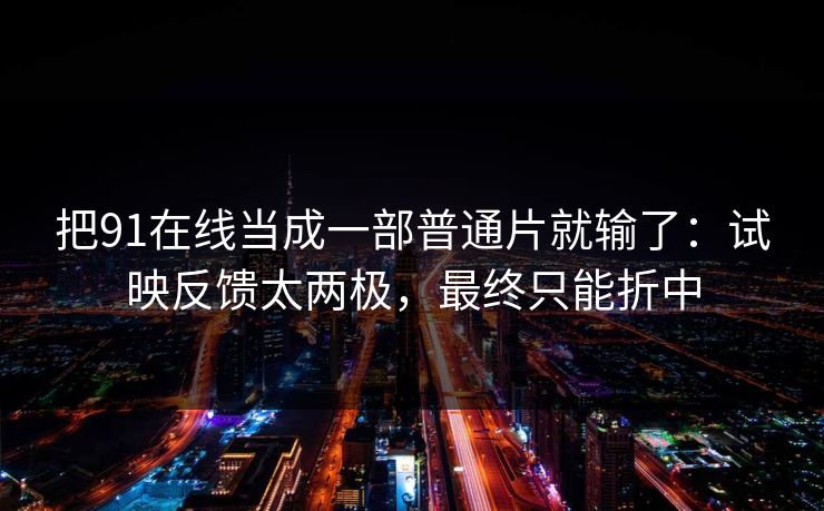 把91在线当成一部普通片就输了：试映反馈太两极，最终只能折中