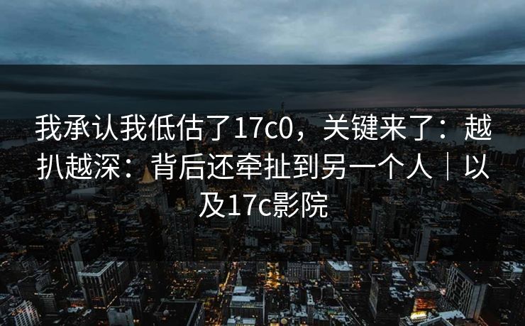 我承认我低估了17c0，关键来了：越扒越深：背后还牵扯到另一个人｜以及17c影院