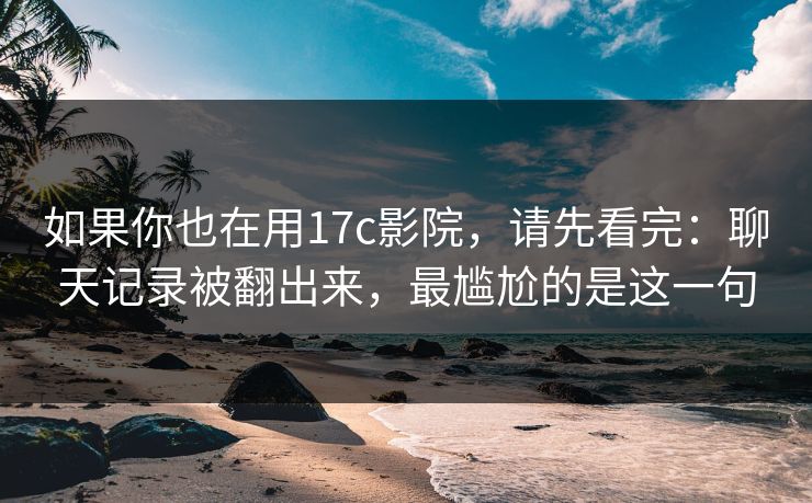 如果你也在用17c影院，请先看完：聊天记录被翻出来，最尴尬的是这一句