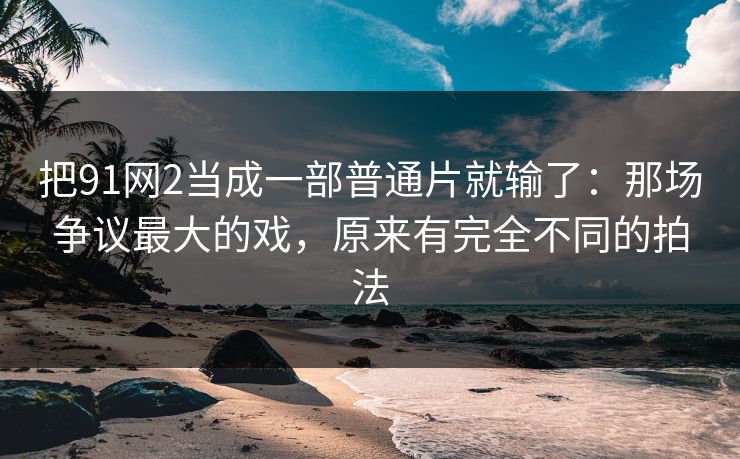 把91网2当成一部普通片就输了：那场争议最大的戏，原来有完全不同的拍法