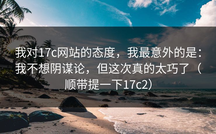 我对17c网站的态度，我最意外的是：我不想阴谋论，但这次真的太巧了（顺带提一下17c2）