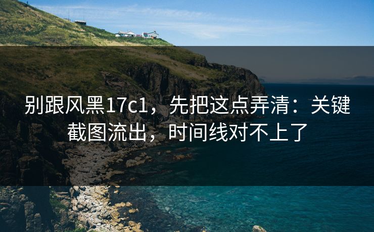 别跟风黑17c1，先把这点弄清：关键截图流出，时间线对不上了