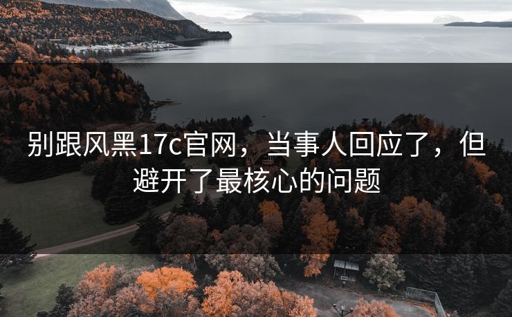 别跟风黑17c官网，当事人回应了，但避开了最核心的问题